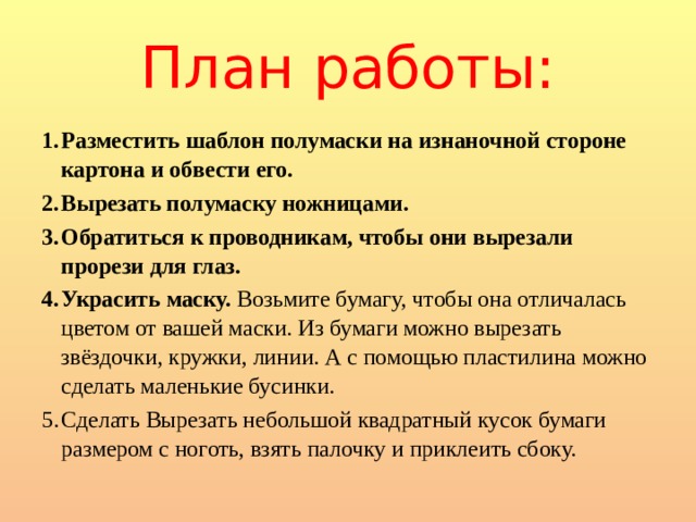 План работы: Разместить шаблон полумаски на изнаночной стороне картона и обвести его. Вырезать полумаску ножницами. Обратиться к проводникам, чтобы они вырезали прорези для глаз. Украсить маску. Возьмите бумагу, чтобы она отличалась цветом от вашей маски. Из бумаги можно вырезать звёздочки, кружки, линии. А с помощью пластилина можно сделать маленькие бусинки. Сделать Вырезать небольшой квадратный кусок бумаги размером с ноготь, взять палочку и приклеить сбоку. 