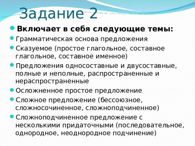   Задание 2 Включает в себя следующие темы: Грамматическая основа предложения Сказуемое (простое глагольное, составное глагольное, составное именное) Предложения односоставные и двусоставные, полные и неполные, распространенные и нераспространенные Осложненное простое предложение Сложное предложение (бессоюзное, сложносочиненное, сложноподчиненное) Сложноподчиненное предложение с несколькими придаточными (последовательное, однородное, неоднородное подчинение) 