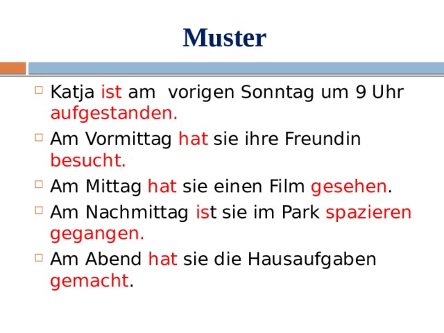 Muster Katja ist am vorigen Sonntag um 9 Uhr aufgestanden. Am Vormittag hat sie ihre Freundin besucht. Am Mittag hat sie einen Film gesehen . Am Nachmittag is t sie im Park spazieren gegangen. Am Abend hat sie die Hausaufgaben gemacht . 