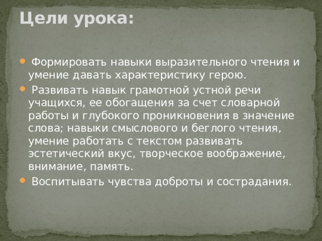Цели урока:     Формировать навыки выразительного чтения и умение давать характеристику герою.  Развивать навык грамотной устной речи учащихся, ее обогащения за счет словарной работы и глубокого проникновения в значение слова; навыки смыслового и беглого чтения, умение работать с текстом развивать эстетический вкус, творческое воображение, внимание, память.  Воспитывать чувства доброты и сострадания. 