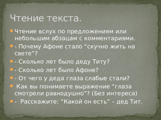 Чтение текста. Чтение вслух по предложениям или небольшим абзацам с комментариями. - Почему Афоне стало “скучно жить на свете”? - Сколько лет было деду Титу? - Сколько лет было Афоне? - От чего у деда глаза слабые стали?   Как вы понимаете выражение “глаза смотрели равнодушно”? (Без интереса) -  Расскажите: “Какой он есть” – дед Тит. 