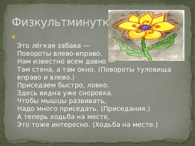 Физкультминутка  Это лёгкая забава —   Повороты влево-вправо.   Нам известно всем давно —   Там стена, а там окно. (Повороты туловища вправо и влево.)   Приседаем быстро, ловко.   Здесь видна уже сноровка.   Чтобы мышцы развивать,   Надо много приседать. (Приседания.)   А теперь ходьба на месте,   Это тоже интересно. (Ходьба на месте.)  