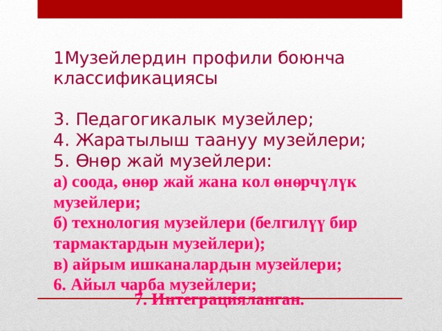 1Музейлердин профили боюнча классификациясы 3. Педагогикалык музейлер; 4. Жаратылыш таануу музейлери; 5. Өнөр жай музейлери: а) соода, өнөр жай жана кол өнөрчүлүк музейлери; б) технология музейлери (белгилүү бир тармактардын музейлери); в) айрым ишканалардын музейлери; 6. Айыл чарба музейлери; 7. Интеграцияланган. 