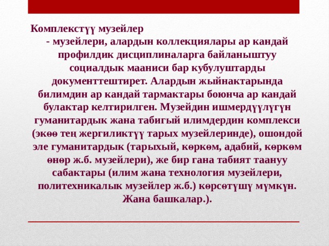 Комплекстүү музейлер - музейлери, алардын коллекциялары ар кандай профилдик дисциплиналарга байланыштуу социалдык мааниси бар кубулуштарды документтештирет. Алардын жыйнактарында билимдин ар кандай тармактары боюнча ар кандай булактар ​​келтирилген. Музейдин ишмердүүлүгүн гуманитардык жана табигый илимдердин комплекси (экөө тең жергиликтүү тарых музейлеринде), ошондой эле гуманитардык (тарыхый, көркөм, адабий, көркөм өнөр ж.б. музейлери), же бир гана табият таануу сабактары (илим жана технология музейлери, политехникалык музейлер ж.б.) көрсөтүшү мүмкүн. Жана башкалар.).  