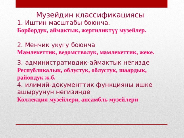  Музейдин классификациясы 1. Иштин масштабы боюнча. Борбордук, аймактык, жергиликтүү музейлер.   2. Менчик укугу боюнча Мамлекеттик, ведомстволук, мамлекеттик, жеке.   3. административдик-аймактык негизде Республикалык, облустук, облустук, шаардык, райондук ж.б. 4. илимий-документтик функцияны ишке ашыруунун негизинде Коллекция музейлери, ансамбль музейлери 