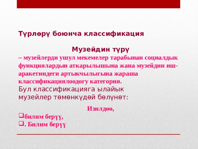Түрлөрү боюнча классификация  Музейдин түрү – музейлерди ушул мекемелер тарабынан социалдык функциялардын аткарылышына жана музейдин иш-аракетиндеги артыкчылыгына жараша классификациялоодогу категория. Бул классификацияга ылайык музейлер төмөнкүдөй бөлүнөт:  Изилдөө, билим берүү, . Билим берүү  