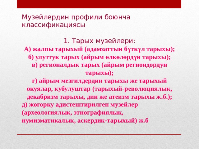 Музейлердин профили боюнча классификациясы 1. Тарых музейлери: А) жалпы тарыхый (адамзаттын бүткүл тарыхы); б) улуттук тарых (айрым өлкөлөрдүн тарыхы); в) регионалдык тарых (айрым региондордун тарыхы); г) айрым мезгилдердин тарыхы же тарыхый окуялар, кубулуштар (тарыхый-революциялык, декабризм тарыхы, дин же атеизм тарыхы ж.б.); д) жогорку адистештирилген музейлер (археологиялык, этнографиялык, нумизматикалык, аскердик-тарыхый) ж.б 