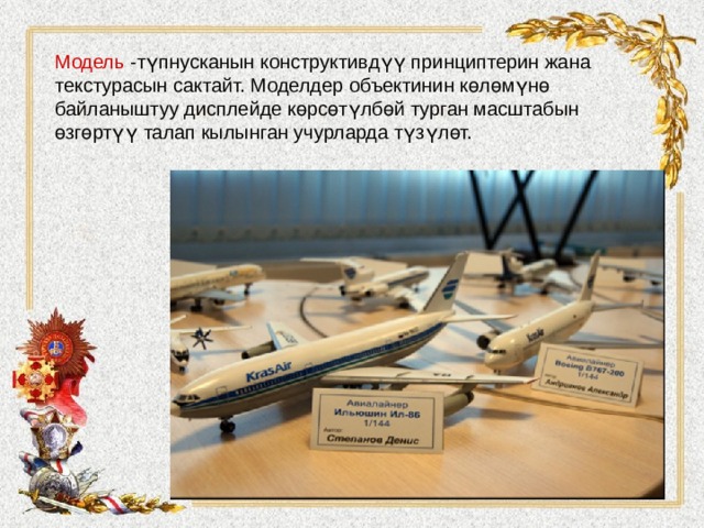 Модель -түпнусканын конструктивдүү принциптерин жана текстурасын сактайт. Моделдер объектинин көлөмүнө байланыштуу дисплейде көрсөтүлбөй турган масштабын өзгөртүү талап кылынган учурларда түзүлөт.    