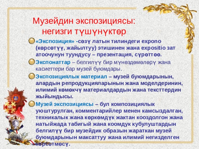 Музейдин экспозициясы: негизги түшүнүктөр «Экспозиция» - сөзү латын тилиндеги expono (көрсөтүү, жайылтуу) этишинен жана expositio зат атоочунун туундусу – презентация, сүрөттөө. Экспонаттар – белгилүү бир мүнөздөмөлөрү жана касиеттери бар музей буюмдары. Экспозициялык материал – музей буюмдарынын, алардын репродукцияларынын жана моделдеринин, илимий көмөкчү материалдардын жана тексттердин жыйындысы. Музей экспозициясы – бул композициялык уюштурулган, комментарийлер менен камсыздалган, техникалык жана көркөмдүк жактан кооздолгон жана натыйжада табигый жана коомдук кубулуштардын белгилүү бир музейдик образын жараткан музей буюмдарынын максаттуу жана илимий негизделген көрсөтмөсү. 