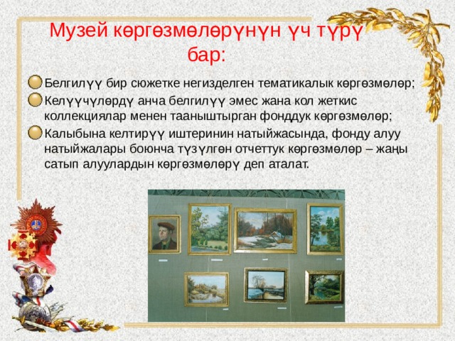 Музей көргөзмөлөрүнүн үч түрү бар:   Белгилүү бир сюжетке негизделген тематикалык көргөзмөлөр; Келүүчүлөрдү анча белгилүү эмес жана кол жеткис коллекциялар менен тааныштырган фонддук көргөзмөлөр; Калыбына келтирүү иштеринин натыйжасында, фонду алуу натыйжалары боюнча түзүлгөн отчеттук көргөзмөлөр – жаңы сатып алуулардын көргөзмөлөрү деп аталат. 