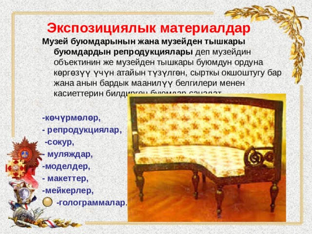 Экспозициялык материалдар   Музей буюмдарынын жана музейден тышкары буюмдардын репродукциялары деп музейдин объектинин же музейден тышкары буюмдун ордуна көргөзүү үчүн атайын түзүлгөн, сырткы окшоштугу бар жана анын бардык маанилүү белгилери менен касиеттерин билдирген буюмдар саналат.  -көчүрмөлөр, - репродукциялар,  -сокур, - муляждар, -моделдер, - макеттер, -мейкерлер,  -голограммалар . 