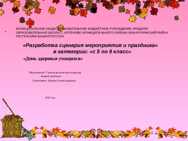 МУНИЦИПАЛЬНОЕ ОБЩЕОБРАЗОВАТЕЛЬНОЕ БЮДЖЕТНОЕ УЧРЕЖДЕНИЕ СРЕДНЯЯ ОБРАЗОВАТЕЛЬНАЯ ШКОЛА С. АРСЕНОВО МУНИЦИПАЛЬНОГО РАЙОНА ЗИАНЧУРИНСКИЙ РАЙОН РЕСПУБЛИКИ БАШКОРТОСТАН.    «Разработка сценария мероприятия и праздника»  в категории: «с 5 по 9 класс»  «День здоровья учащихся»  Подготовила: Учитель физической культуры  первой категории  Скопинцева Марина Александровна.  2019 год. 