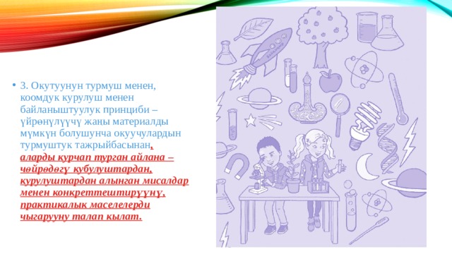 3. Окутуунун турмуш менен, коомдук курулуш менен байланыштуулук принциби – үйрөнүлүүчү жаңы материалды мүмкүн болушунча окуучулардын турмуштук тажрыйбасынан , аларды курчап турган айлана – чөйрөдөгү кубулуштардан, курулуштардан алынган мисалдар менен конкреттештирүүнү, практикалык маселелерди чыгарууну талап кылат. 