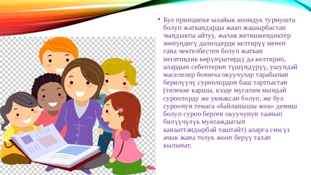 Бул принципке ылайык коомдук турмушта болуп жаткандарды жаап жашырбастан чындыкты айтуу, жалаң жетишкендиктер жөнүндөгү далилдерди келтирүү менен гана чектелбестен болуп жаткан негативдик көрүнүштөрдү да келтирип, алардын себептерин түшүндүрүү, ушундай маселелер боюнча окуучулар тарабынан берилүүчү суроолордон баш тартпастан (тилекке каршы, кээде мугалим мындай суроолорду же укмаксан болуп, же бул суроонун темага «байланышы жок» демиш болуп суроо берген окуучунун таанып билүүчүлүк муктаждыгын канааттандырбай таштайт) аларга сөзсүз ачык жана толук жооп берүү талап кылынат. 