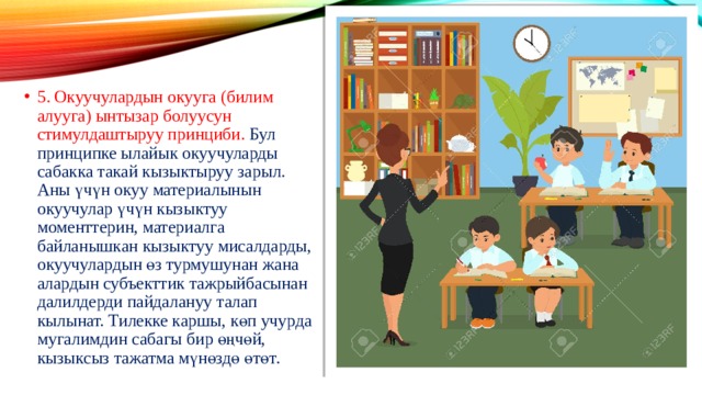 5. Окуучулардын окууга (билим алууга) ынтызар болуусун стимулдаштыруу принциби. Бул принципке ылайык окуучуларды сабакка такай кызыктыруу зарыл. Аны үчүн окуу материалынын окуучулар үчүн кызыктуу моменттерин, материалга байланышкан кызыктуу мисалдарды, окуучулардын өз турмушунан жана алардын субъекттик тажрыйбасынан далилдерди пайдалануу талап кылынат. Тилекке каршы, көп учурда мугалимдин сабагы бир өңчөй, кызыксыз тажатма мүнөздө өтөт. 