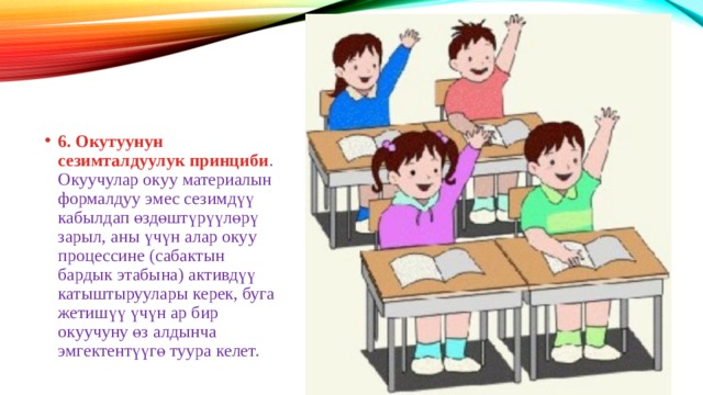 6. Окутуунун сезимталдуулук принциби . Окуучулар окуу материалын формалдуу эмес сезимдүү кабылдап өздөштүрүүлөрү зарыл, аны үчүн алар окуу процессине (сабактын бардык этабына) активдүү катыштыруулары керек, буга жетишүү үчүн ар бир окуучуну өз алдынча эмгектентүүгө туура келет. 