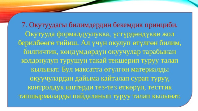 7. Окутуудагы билимдердин бекемдик принциби. Окутууда формалдуулукка, үстүрдөндүккө жол берилбөөгө тийиш. Ал үчүн окулуп өтүлгөн билим, билгичтик, көндүмдөрдүн окуучулар тарабынан колдонулуп турушун такай текшерип туруу талап кылынат. Бул максатта өтүлгөн материалды окуучулардан дайыма кайталап сурап туруу, контролдук иштерди тез-тез өткөрүп, тесттик тапшырмаларды пайдаланып туруу талап кылынат. 