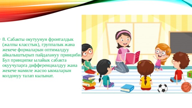 8. Сабакты окутуунун фронталдык (жалпы класстык), группалык жана жекече формаларын оптималдуу айкалыштырып пайдалануу принциби. Бул принципке ылайык сабакта окуучуларга дифференциалдуу жана жекече мамиле жасоо ыкмаларын колдонуу талап кылынат. 