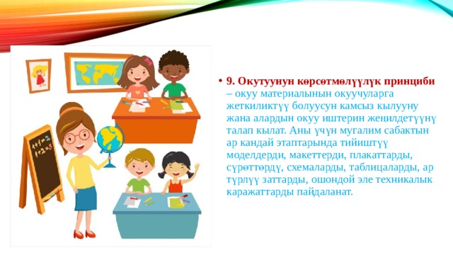 9. Окутуунун көрсөтмөлүүлүк принциби – окуу материалынын окуучуларга жеткиликтүү болуусун камсыз кылууну жана алардын окуу иштерин жеңилдетүүнү талап кылат. Аны үчүн мугалим сабактын ар кандай этаптарында тийиштүү моделдерди, макеттерди, плакаттарды, сүрөттөрдү, схемаларды, таблицаларды, ар түрлүү заттарды, ошондой эле техникалык каражаттарды пайдаланат. 
