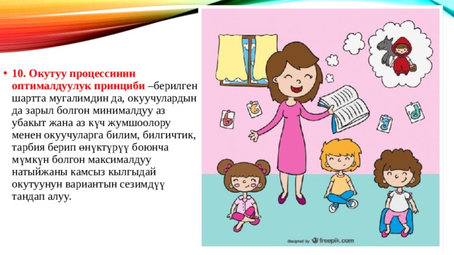 10. Окутуу процессинин оптималдуулук принциби –берилген шартта мугалимдин да, окуучулардын да зарыл болгон минималдуу аз убакыт жана аз күч жумшоолору менен окуучуларга билим, билгичтик, тарбия берип өнүктүрүү боюнча мүмкүн болгон максималдуу натыйжаны камсыз кылгыдай окутуунун вариантын сезимдүү тандап алуу. 