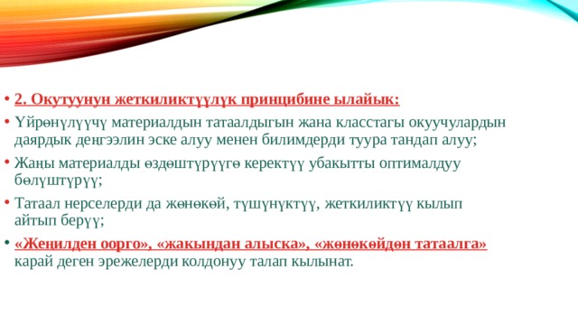 2. Окутуунун жеткиликтүүлүк принцибине ылайык: Үйрөнүлүүчү материалдын татаалдыгын жана класстагы окуучулардын даярдык деңгээлин эске алуу менен билимдерди туура тандап алуу; Жаңы материалды өздөштүрүүгө керектүү убакытты оптималдуу бөлүштүрүү; Татаал нерселерди да жөнөкөй, түшүнүктүү, жеткиликтүү кылып айтып берүү; «Жеңилден оорго», «жакындан алыска», «жөнөкөйдөн татаалга» карай деген эрежелерди колдонуу талап кылынат. 