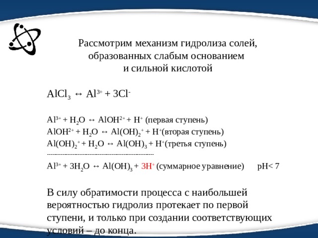 Рассмотрим механизм гидролиза солей, образованных слабым основанием и сильной кислотой AlCl 3  ↔ Al 3+ + 3Cl - Al 3+ + H 2 O ↔ AlOH 2+ + H + (первая ступень) AlOH 2+ + H 2 O ↔ Al(OH) 2 + + H + (вторая ступень) Al(OH) 2 + + H 2 O ↔ Al(OH) 3  + H + (третья ступень) --------------------------------------------------------------- Al 3+ + 3H 2 O ↔ Al(OH) 3  + 3H + (суммарное уравнение) pHВ силу обратимости процесса с наибольшей вероятностью гидролиз протекает по первой ступени, и только при создании соответствующих условий – до конца. 