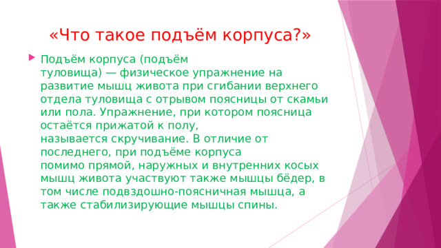 «Что такое подъём корпуса?» Подъём корпуса (подъём туловища) — физическое упражнение на развитие мышц живота при сгибании верхнего отдела туловища с отрывом поясницы от скамьи или пола. Упражнение, при котором поясница остаётся прижатой к полу, называется скручивание. В отличие от последнего, при подъёме корпуса помимо прямой, наружных и внутренних косых мышц живота участвуют также мышцы бёдер, в том числе подвздошно-поясничная мышца, а также стабилизирующие мышцы спины. 