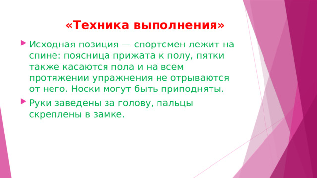  «Техника выполнения»   Исходная позиция — спортсмен лежит на спине: поясница прижата к полу, пятки также касаются пола и на всем протяжении упражнения не отрываются от него. Носки могут быть приподняты. Руки заведены за голову, пальцы скреплены в замке. 