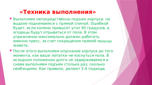  «Техника выполнения»   Выполняем непосредственно подъем корпуса: на выдохе поднимаемся с прямой спиной. Ошибкой будет, если колени превысят угол 90 градусов, а ягодицы будут отрываться от пола. В этом упражнении максимально должен работать именно пресс, за счет сокращения прямой мышцы живота. После этого выполняем опускание корпуса до того момента, как ваши лопатки не коснуться пола. В исходном положении долго не задерживаемся и снова выполняем подъем столько раз, сколько необходимо. Как правило, делают 3-4 подхода.  