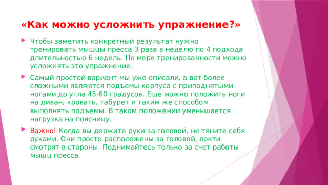 «Как можно усложнить упражнение?»   Чтобы заметить конкретный результат нужно тренировать мышцы пресса 3 раза в неделю по 4 подхода длительностью 6 недель. По мере тренированности можно усложнять это упражнение.  Самый простой вариант мы уже описали, а вот более сложными являются подъемы корпуса с приподнятыми ногами до угла 45-60 градусов. Еще можно положить ноги на диван, кровать, табурет и таким же способом выполнять подъемы. В таком положении уменьшается нагрузка на поясницу.  Важно! Когда вы держите руки за головой, не тяните себя руками. Они просто расположены за головой, локти смотрят в стороны. Поднимайтесь только за счет работы мышц пресса.  