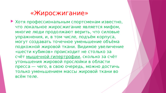  «Жиросжигание»   Хотя профессиональным спортсменам известно, что локальное жиросжигание является мифом, многие люди продолжают верить, что силовые упражнения, и, в том числе, подъём корпуса, могут создавать точечное уменьшение объёма подкожной жировой ткани. Видимое увеличение «шести кубиков» происходит не столько за счёт  мышечной гипертрофии , сколько за счёт утоньшения жировой прослойки в области пресса — чего, в свою очередь, можно достичь только уменьшением массы жировой ткани во всём теле. 