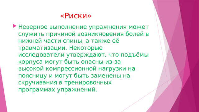  «Риски»   Неверное выполнение упражнения может служить причиной возникновения болей в нижней части спины, а также её травматизации. Некоторые исследователи утверждают, что подъёмы корпуса могут быть опасны из-за высокой компрессионной нагрузки на поясницу и могут быть заменены на скручивания в тренировочных программах упражнений. 