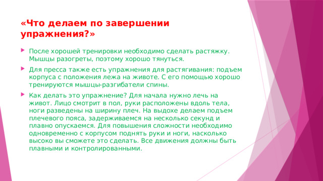 «Что делаем по завершении упражнения?»   После хорошей тренировки необходимо сделать растяжку. Мышцы разогреты, поэтому хорошо тянуться.  Для пресса также есть упражнения для растягивания: подъем корпуса с положения лежа на животе. С его помощью хорошо тренируются мышцы-разгибатели спины.  Как делать это упражнение? Для начала нужно лечь на живот. Лицо смотрит в пол, руки расположены вдоль тела, ноги разведены на ширину плеч. На выдохе делаем подъем плечевого пояса, задерживаемся на несколько секунд и плавно опускаемся. Для повышения сложности необходимо одновременно с корпусом поднять руки и ноги, насколько высоко вы сможете это сделать. Все движения должны быть плавными и контролированными.  