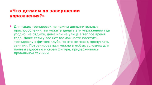 «Что делаем по завершении упражнения?»   Для таких тренировок не нужны дополнительные приспособления, вы можете делать эти упражнения где угодно: на отдыхе, дома или на улице в теплое время года. Даже если у вас нет возможности посетить тренировку в фитнес клубе, то это не повод пропускать занятия. Потренироваться можно в любых условиях для пользы здоровью и своей фигуре, придерживаясь правильной техники. 