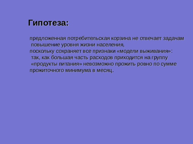 Гипотеза: предложенная потребительская корзина не отвечает задачам  повышение уровня жизни населения, поскольку сохраняет все признаки «модели выживания»:  так, как большая часть расходов приходится на группу  «продукты питания» невозможно прожить ровно по сумме прожиточного минимума в месяц. 