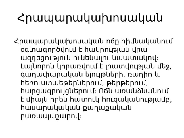 Հրապարակախոսական Հրապարակախոսական ոճը հիմնականում օգտագործվում է հանրության վրա ազդեցություն ունենալու նպատակով։ Լայնորոն կիրառվում է լրատվության մեջ, գաղափարական ելույթների, ռադիո և հեռուստաեթերներում, թերթերում, հարցազրույցներում։ Ոճն առանձնանում է միայն իրեն հատուկ հուզականությամբ, հասարակական-քաղաքական բառապաշարով։ 