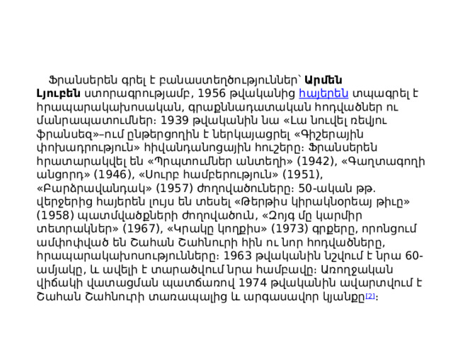 Ֆրանսերեն գրել է բանաստեղծություններ՝  Արմեն Լյուբեն  ստորագրությամբ, 1956 թվականից  հայերեն  տպագրել է հրապարակախոսական, գրաքննադատական հոդվածներ ու մանրապատումներ։ 1939 թվականին նա «Լա նուվել ռեվյու ֆրանսեզ»–ում ընթերցողին է ներկայացրել «Գիշերային փոխադրություն» հիվանդանոցային հուշերը։ Ֆրանսերեն հրատարակվել են «Պրպտումներ անտեղի» (1942), «Գաղտագողի անցորդ» (1946), «Սուրբ համբերություն» (1951), «Բարձրավանդակ» (1957) ժողովածուները։ 50-ական թթ. վերջերից հայերեն լույս են տեսել «Թերթիս կիրակնօրեայ թիւը» (1958) պատմվածքների ժողովածուն, «Զոյգ մը կարմիր տետրակներ» (1967), «Կրակը կողքիս» (1973) գրքերը, որոնցում ամփոփված են Շահան Շահնուրի հին ու նոր հոդվածները, հրապարակախոսությունները։ 1963 թվականին նշվում է նրա 60-ամյակը, և ավելի է տարածվում նրա համբավը։ Առողջական վիճակի վատացման պատճառով 1974 թվականին ավարտվում է Շահան Շահնուրի տառապալից և արգասավոր կյանքը [2] ։ 