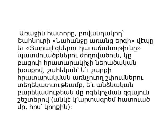  Առաջին հատորը, բովանդակող՝ Շահնուրի «Նահանջը առանց երգի» վէպը եւ «Յարալէզներու դաւաճանութիւնը» պատմուածքներու ժողովածուն, կը բացուի հրատարակիչի ներածական խօսքով, շահեկան՝ ե՛ւ շարքի հրատարակման առնչուող շփումներու տեղեկատւութեամբ, ե՛ւ անձնական բարեկամութեան մը ոգեկոչման զգայուն շեշտերով (անկէ կ’արտագրեմ հատուած մը, հոս՝ կողքին): 