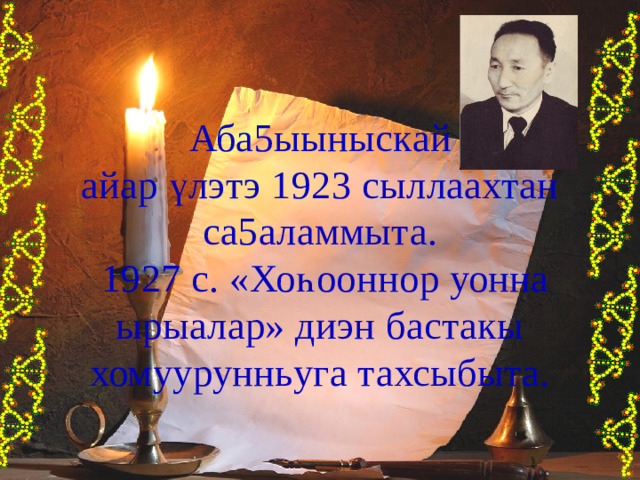 Аба5ыыныскай айар үлэтэ 1923 сыллаахтан са5аламмыта.  1927 с. «Хо һ ооннор уонна ырыалар» диэн бастакы хомуурунньуга тахсыбыта. 