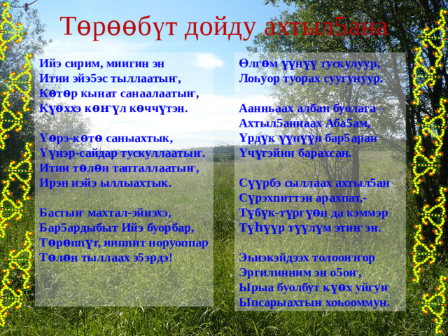 Т ѳ р ѳѳ б ү т дойду ахтыл5ана Өлг ѳ м үү н үү тускулуур, Ийэ сирим, миигин эн Итии эйэ5эс тыллааты ҥ , Ло һ уор туорах суугунуур. К ѳ т ѳ р кынат санаалааты ҥ ,  К үѳ ххэ к ѳҥү л к ѳ чч ү тэн. Аанньаах албан буолага –  Ахтыл5аннаах Аба5ам, Ү ѳ рэ-к ѳ т ѳ саныахтык, Үрд ү к үү н үү н бар5аран Ү ү нэр-сайдар тускуллааты ҥ . Үч ү гэйин барахсан.  Итии т ѳ л ѳ н тапталлааты ҥ , С үү рбэ сыллаах ахтыл5ан Ирэн иэйэ ыллыахтык.  С ү рэхпиттэн арахпат,- Басты ҥ махтал-эйиэхэ, Т ү б ү к-т ү рг үѳ н да кэммэр Бар5ардыбыт Ийэ буорбар, Т үһүү р т үү л ү м эти ҥ эн. Т ѳ р ѳ пп ү т, ииппит норуоппар  Т ѳ л ѳ н тыллаах э5эрдэ! Э һ иэкэйдээх толоо ҥҥ ор Эргилинним эн о5о ҥ , Ырыа буолбут к үѳ х уйгу ҥ Ыпсарыахтын хо һ ооммун. 