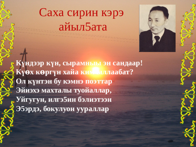Саха сирин кэрэ айыл5ата К ү ндээр к ү н, сырамныы эн сандаар! К үѳ х к ѳ рг ү н хайа ким ыллаабат? Ол к ү нтэн бу кэмнэ поэттар Эйиэхэ махталы туойаллар, Уйгугун, илгэ5ин бэлиэтээн Э5эрдэ, бокулуон уураллар . 
