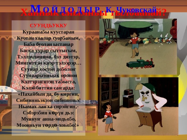 М О Й Д О Д Ы Р . К. Чуковскай Ханнык айымньы тылбаа һ ай?  СУУНДЬУККУ  Кураана5ы куустаран  Куотан хаалар суор5аным,  Ба5а буолан ыстанар  Баска уурар сыттыгым,  Тэллэхпиниин, бэл диэтэр,  Миигиттэн киэр тэлээрэр…  Суунар хостон до5оло ҥ  Суунаарынньык оронон  Кэлтэрэ ҥ нээн та5ыста,  Кэлэйбиттии са ҥ арда:  «Пахайбын да, бу киргин,  Сибиинньэкээн сибиинньэ!  Ньамах ла ҥ ха сирэйгин,-  Сэбэрэ5ин к ѳ р ү н дьэ:  Мунну ҥ анна-модьо5о,  Моонньун т ѳ рд ѳ -хо һ о5о!»    