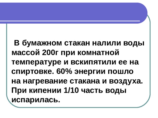   В бумажном стакан налили воды массой 200г при комнатной температуре и вскипятили ее на спиртовке. 60% энергии пошло на нагревание стакана и воздуха. При кипении 1/10 часть воды испарилась. 