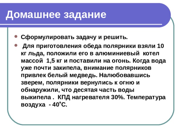 Домашнее задание Сформулировать задачу и решить.   Для приготовления обеда полярники взяли 10 кг льда, положили его в алюминиевый котел массой 1,5 кг и поставили на огонь. Когда вода уже почти закипела, внимание полярников привлек белый медведь. Налюбовавшись зверем, полярники вернулись к огню и обнаружили, что десятая часть воды выкипела . КПД нагревателя 30%. Температура воздуха - 40  С. 
