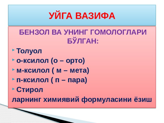 УЙГА ВАЗИФА БЕНЗОЛ ВА УНИНГ ГОМОЛОГЛАРИ БЎЛГАН: Толуол о-ксилол (о – орто) м-ксилол ( м – мета) п-ксилол ( п – пара) Стирол ларнинг химиявий формуласини ёзиш 