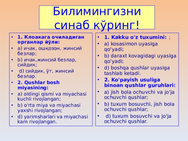 Билимингизни синаб кўринг ! 1. Клоакага очиладиган органлар йўли : 1. Kakku o'z tuxumini:  ; a) ичак, ошқозон, жинсий безлар ; b) ичак,жинсий безлар, сийдик ;  d) сийдик, ўт, жинсий безлар . a) kosasimon uyasiga qo'yadi; b) daraxt kovagidagi uyasiga qo'yadi; d) boshqa qushlar uyasiga tashlab ketadi . 2. Qushlar bosh miyasining: 2. Ko'payish usuliga binoan qushlar guruhlari: a) oldingi qismi va miyachasi kuchli rivojlangan; b) o'rta miya va miyachasi yaxshi rivojlangan; d) yarimsharlari va miyachasi kam rivojlangan. a) jish bola ochuvchi va jo'ja ochuvchi qushlar; b) tuxum bosuvchi, jish bola ochuvchi qushlar;  d) tuxum bosuvchi va jo'ja ochuvchi qushlar. 