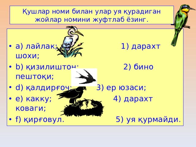 Қушлар номи билан улар уя қурадиган жойлар номини жуфтлаб ёзинг . a) лайлак ;     1) дарахт шохи ; b) қизилиштон ;  2) бино пештоқи ; d) қалдирғоч ;     3) ер юзаси ; e) какку ;      4) дарахт коваги ; f) қирғовул .  5) уя қурмайди . 