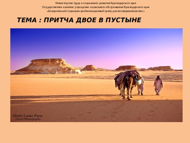 Министерство труда и социального развития Краснодарского края Государственное казенное учреждение социального обслуживания Краснодарского края «Белореченский социально-реабилитационный центр для несовершеннолетних» ТЕМА : Притча Двое в пустыне                  Разработчик: Тюрина Н.Е.  Дата проведения: педагог-психолог        