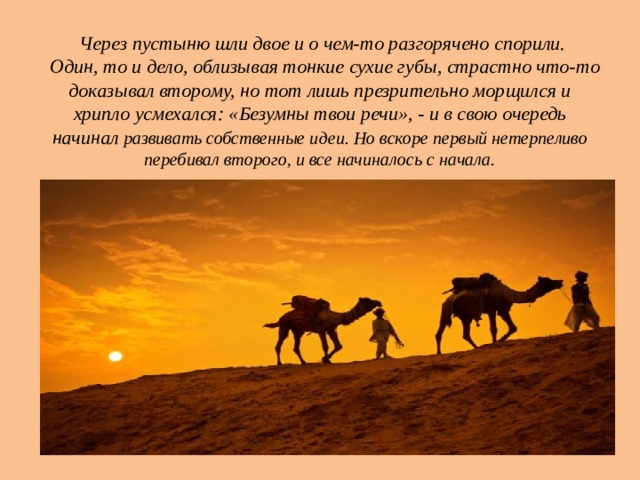 Через пустыню шли двое и о чем-то разгорячено спорили.  Один, то и дело, облизывая тонкие сухие губы, страстно что-то доказывал второму, но тот лишь презрительно морщился и хрипло усмехался: «Безумны твои речи», - и в свою очередь начинал развивать собственные идеи. Но вскоре первый нетерпеливо перебивал второго, и все начиналось с начала. 