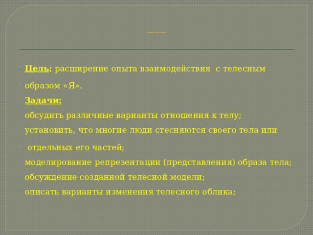            Занятие «Я и мое тел о » Цель : расширение опыта взаимодействия с телесным образом «Я».  Задачи:  обсудить различные варианты отношения к телу;  установить, что многие люди стесняются своего тела или  отдельных его частей;  моделирование репрезентации (представления) образа тела;  обсуждение созданной телесной модели;  описать варианты изменения телесного облика; 